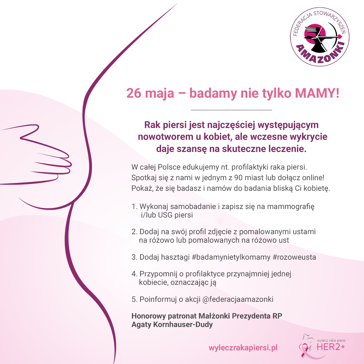 Na zdjęciu widzimy rycinę fragmentu kobiecego ciała z opisem działań profilaktycznych. Rak piersi jest najczęściej występującym nowotworem u kobiet , ale wczesne wykrycie daje szansę na  skuteczne leczenie. W całej Polsce edukujemy nt.profilaktyki  raka piersi. Spotkaj się z nami w jednym z 90 miast lub dołącz online! Pokaż, że się badasz i namów do badania bliską Tobie kobietę. 1.Wykonaj samobadanie i zapisz się na mamografię i/lub USG piersi. 2. Dodaj na swoj profil zdjęcie z pomalowanymi ustami na różowo lub pomalowanych na różowo ust. 3. Dodaj hasztagi #badamynietylkomamy #rozoweusta 4. Przypomnij o profilaktyce przynajmniej jednej kobiecie, oznaczając ją 5. Poinformuj o akcji @federacjaamazonki Honorowy Patronat Małżonki Prezydenta RP Agaty Kornhauser-Dudy